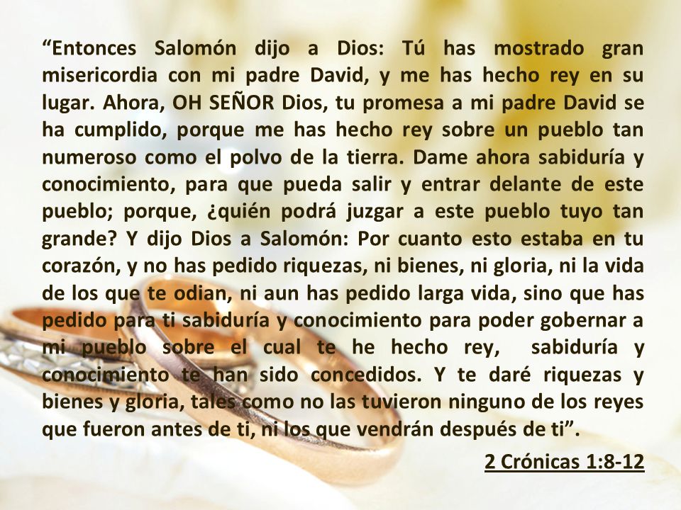 Entonces Salomón dijo a Dios: Tú has mostrado gran misericordia con mi padre David, y me has hecho rey en su lugar.