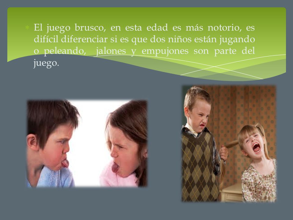 El juego brusco, en esta edad es más notorio, es difícil diferenciar si es que dos niños están jugando o peleando, jalones y empujones son parte del juego.