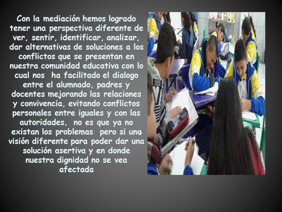 Con la mediación hemos logrado tener una perspectiva diferente de ver, sentir, identificar, analizar, dar alternativas de soluciones a los conflictos que se presentan en nuestra comunidad educativa con lo cual nos ha facilitado el dialogo entre el alumnado, padres y docentes mejorando las relaciones y convivencia, evitando conflictos personales entre iguales y con las autoridades, no es que ya no existan los problemas pero si una visión diferente para poder dar una solución asertiva y en donde nuestra dignidad no se vea afectada