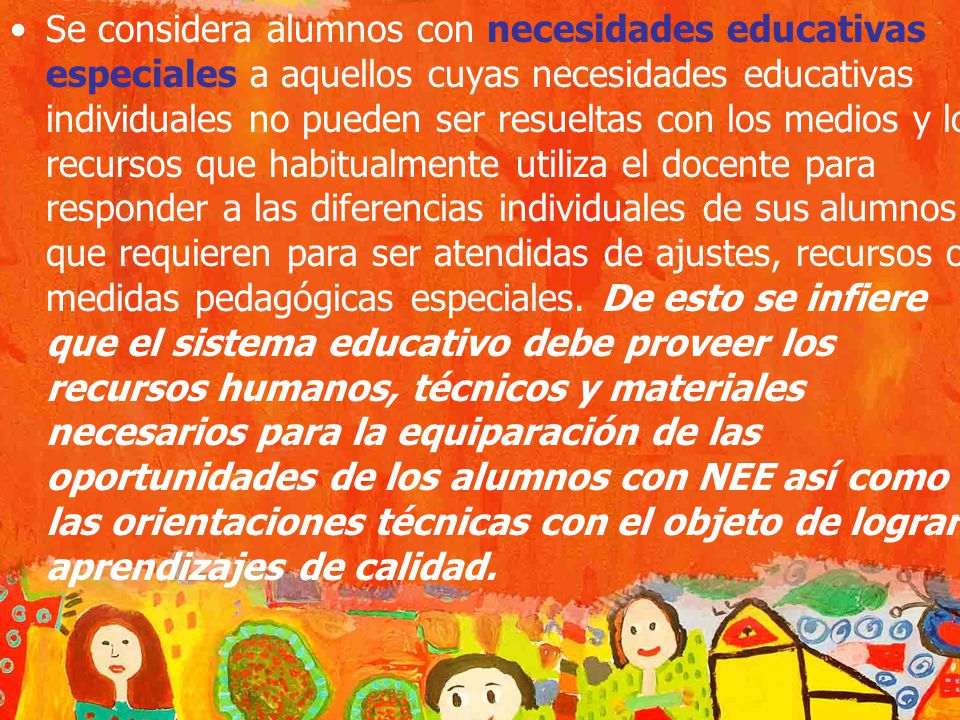 Se considera alumnos con necesidades educativas especiales a aquellos cuyas necesidades educativas individuales no pueden ser resueltas con los medios y los recursos que habitualmente utiliza el docente para responder a las diferencias individuales de sus alumnos y que requieren para ser atendidas de ajustes, recursos o medidas pedagógicas especiales.
