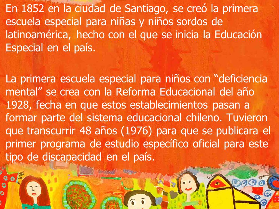En 1852 en la ciudad de Santiago, se creó la primera escuela especial para niñas y niños sordos de latinoamérica, hecho con el que se inicia la Educación Especial en el país.