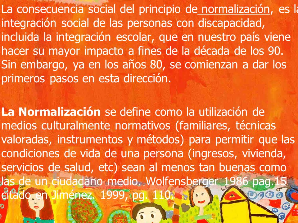 La consecuencia social del principio de normalización, es la integración social de las personas con discapacidad, incluida la integración escolar, que en nuestro país viene hacer su mayor impacto a fines de la década de los 90. Sin embargo, ya en los años 80, se comienzan a dar los primeros pasos en esta dirección.