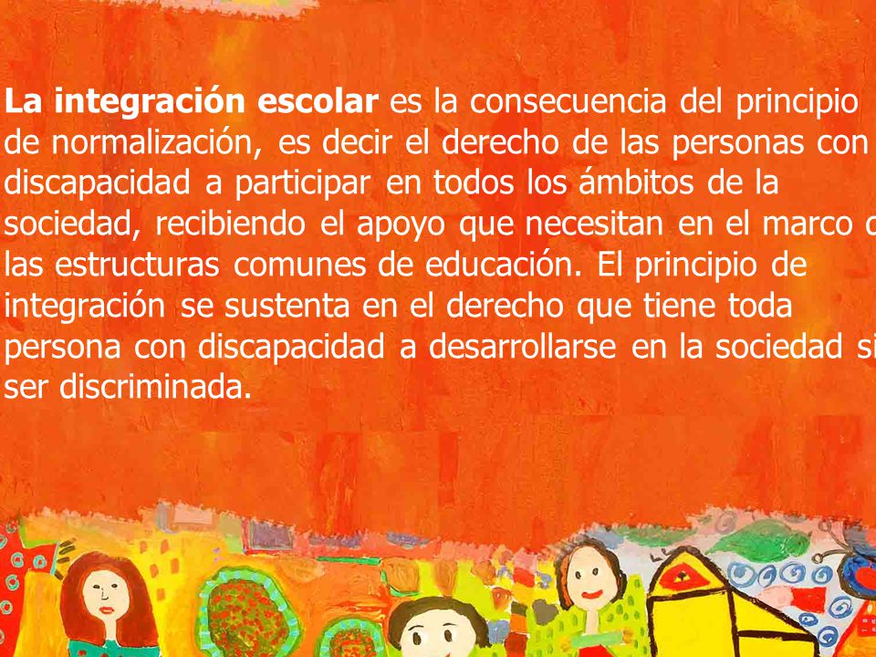La integración escolar es la consecuencia del principio de normalización, es decir el derecho de las personas con discapacidad a participar en todos los ámbitos de la sociedad, recibiendo el apoyo que necesitan en el marco de las estructuras comunes de educación.