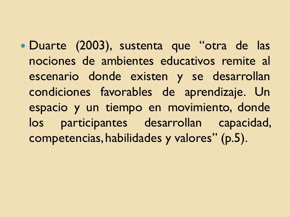 Duarte (2003), sustenta que otra de las nociones de ambientes educativos remite al escenario donde existen y se desarrollan condiciones favorables de aprendizaje.