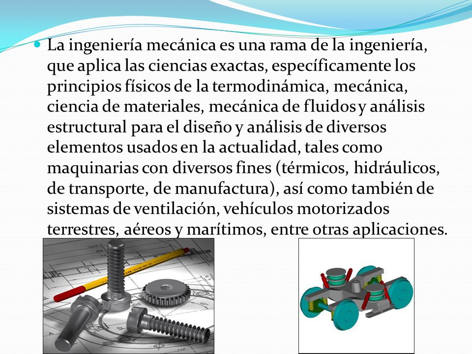 La ingeniería mecánica es una rama de la ingeniería, que aplica las ciencias exactas, específicamente los principios físicos de la termodinámica, mecánica, ciencia de materiales, mecánica de fluidos y análisis estructural para el diseño y análisis de diversos elementos usados en la actualidad, tales como maquinarias con diversos fines (térmicos, hidráulicos, de transporte, de manufactura), así como también de sistemas de ventilación, vehículos motorizados terrestres, aéreos y marítimos, entre otras aplicaciones.