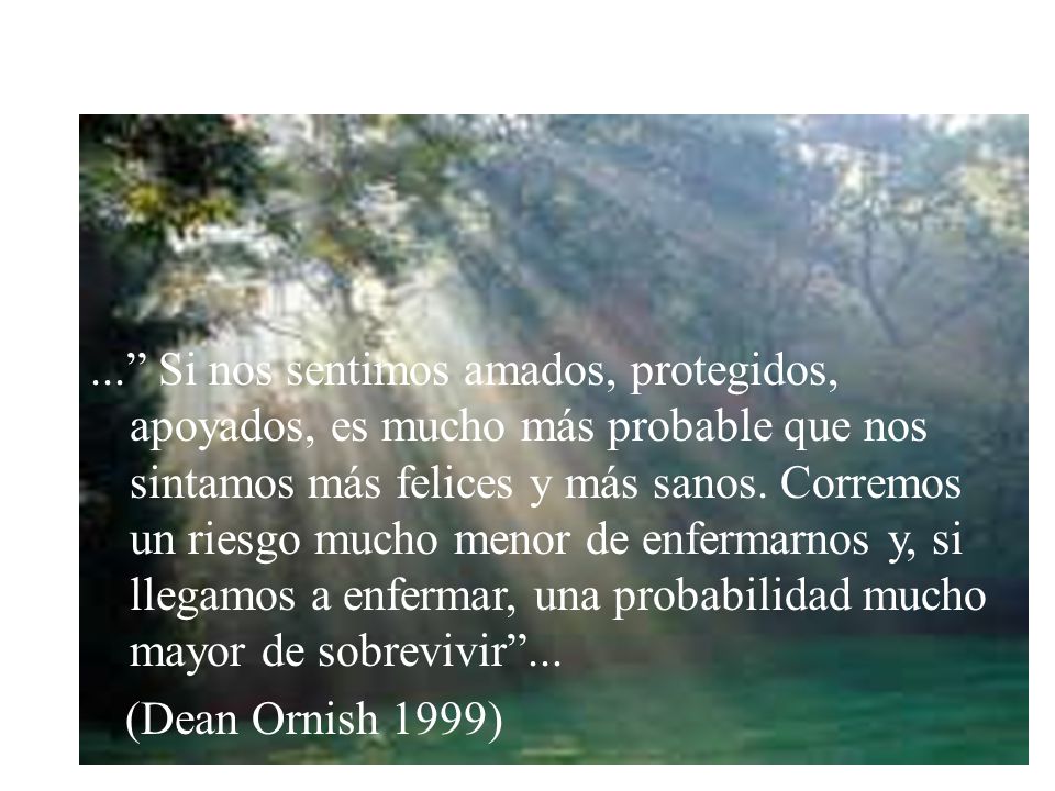 ... Si nos sentimos amados, protegidos, apoyados, es mucho más probable que nos sintamos más felices y más sanos. Corremos un riesgo mucho menor de enfermarnos y, si llegamos a enfermar, una probabilidad mucho mayor de sobrevivir ...