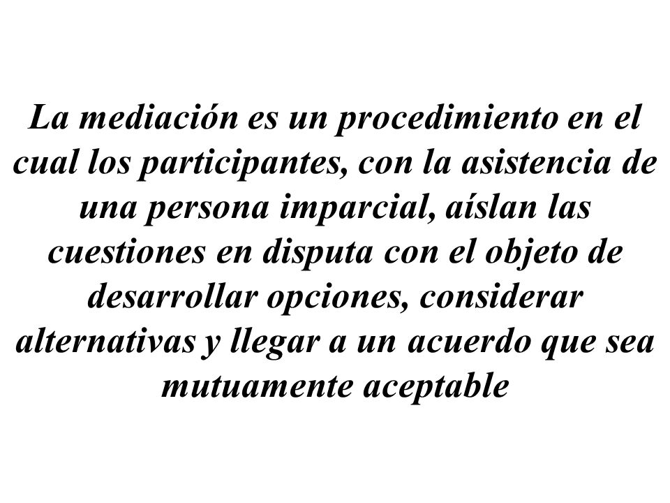 La mediación es un procedimiento en el cual los participantes, con la asistencia de una persona imparcial, aíslan las cuestiones en disputa con el objeto de desarrollar opciones, considerar alternativas y llegar a un acuerdo que sea mutuamente aceptable