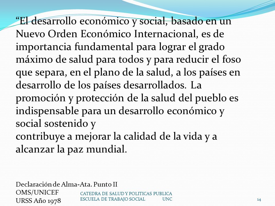 El desarrollo económico y social, basado en un Nuevo Orden Económico Internacional, es de importancia fundamental para lograr el grado máximo de salud para todos y para reducir el foso que separa, en el plano de la salud, a los países en desarrollo de los países desarrollados. La promoción y protección de la salud del pueblo es indispensable para un desarrollo económico y social sostenido y
