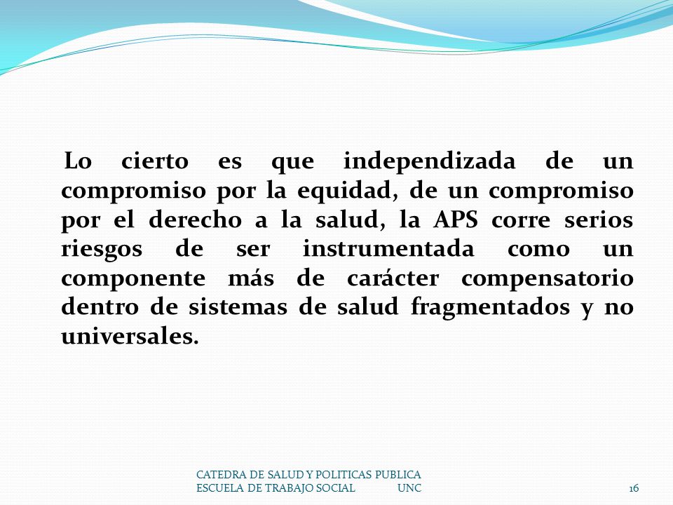 Lo cierto es que independizada de un compromiso por la equidad, de un compromiso por el derecho a la salud, la APS corre serios riesgos de ser instrumentada como un componente más de carácter compensatorio dentro de sistemas de salud fragmentados y no universales.