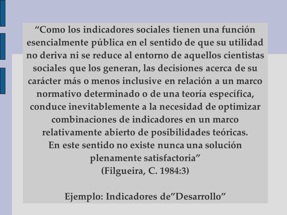 Como los indicadores sociales tienen una función esencialmente pública en el sentido de que su utilidad no deriva ni se reduce al entorno de aquellos cientistas sociales que los generan, las decisiones acerca de su carácter más o menos inclusive en relación a un marco normativo determinado o de una teoría específica, conduce inevitablemente a la necesidad de optimizar combinaciones de indicadores en un marco relativamente abierto de posibilidades teóricas.