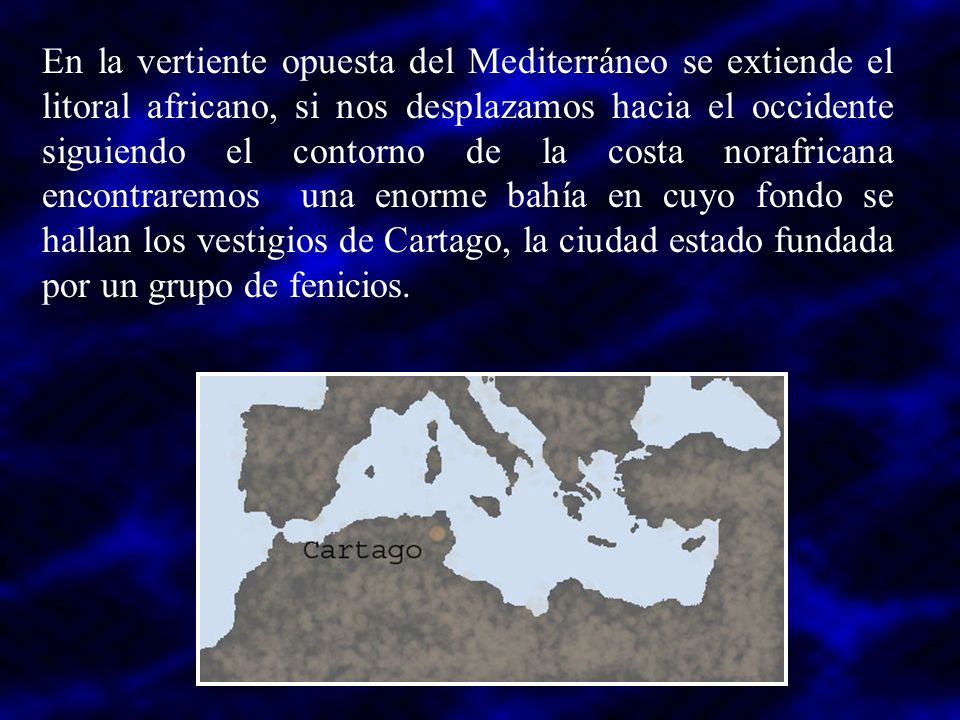 En la vertiente opuesta del Mediterráneo se extiende el litoral africano, si nos desplazamos hacia el occidente siguiendo el contorno de la costa norafricana encontraremos una enorme bahía en cuyo fondo se hallan los vestigios de Cartago, la ciudad estado fundada por un grupo de fenicios.