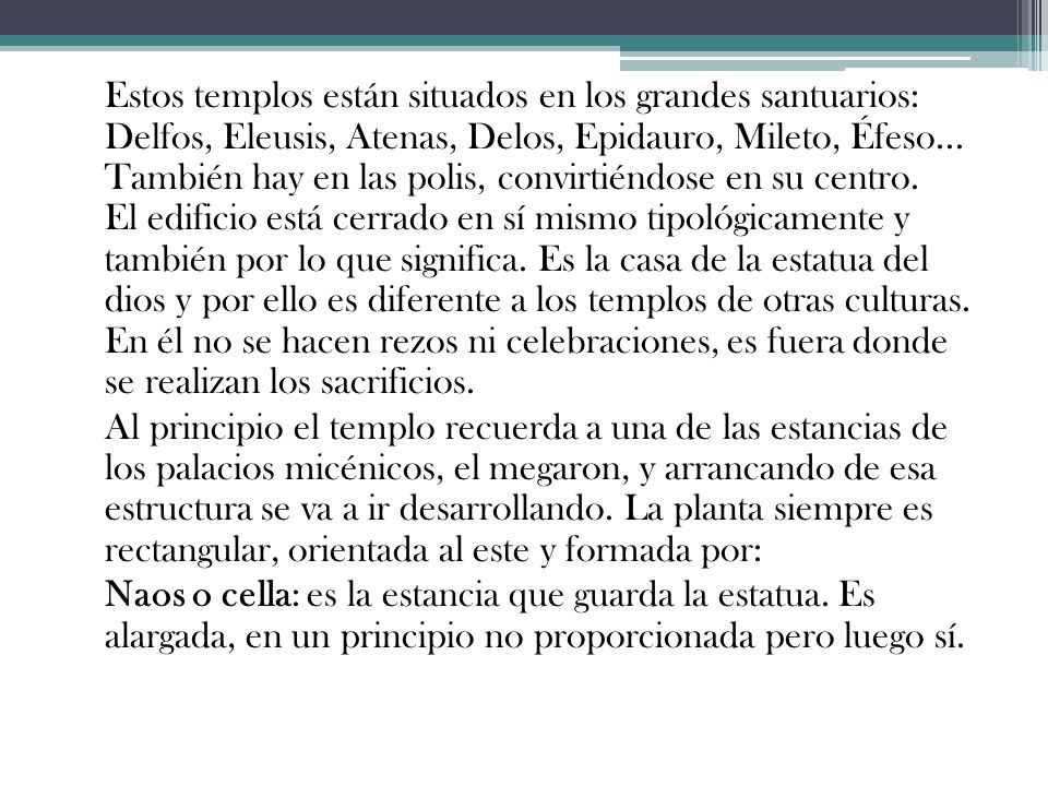 Estos templos están situados en los grandes santuarios: Delfos, Eleusis, Atenas, Delos, Epidauro, Mileto, Éfeso... También hay en las polis, convirtiéndose en su centro. El edificio está cerrado en sí mismo tipológicamente y también por lo que significa. Es la casa de la estatua del dios y por ello es diferente a los templos de otras culturas. En él no se hacen rezos ni celebraciones, es fuera donde se realizan los sacrificios.