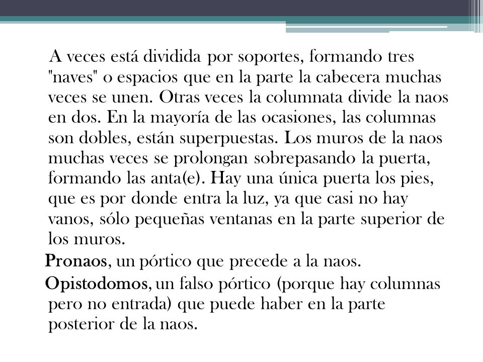 A veces está dividida por soportes, formando tres naves o espacios que en la parte la cabecera muchas veces se unen. Otras veces la columnata divide la naos en dos. En la mayoría de las ocasiones, las columnas son dobles, están superpuestas. Los muros de la naos muchas veces se prolongan sobrepasando la puerta, formando las anta(e). Hay una única puerta los pies, que es por donde entra la luz, ya que casi no hay vanos, sólo pequeñas ventanas en la parte superior de los muros.