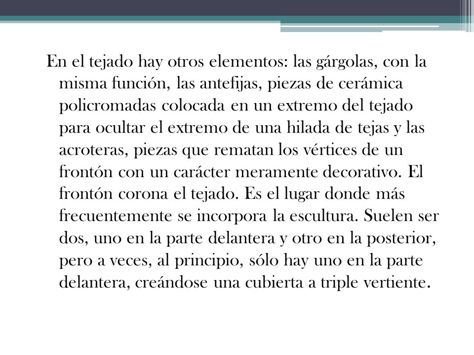 En el tejado hay otros elementos: las gárgolas, con la misma función, las antefijas, piezas de cerámica policromadas colocada en un extremo del tejado para ocultar el extremo de una hilada de tejas y las acroteras, piezas que rematan los vértices de un frontón con un carácter meramente decorativo.