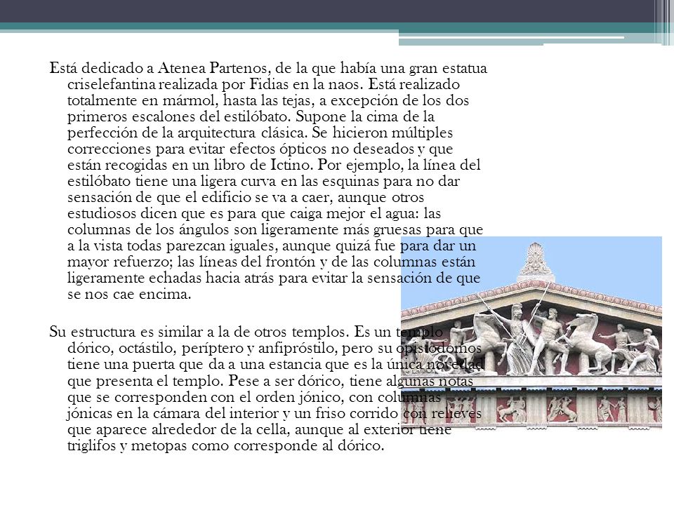 Está dedicado a Atenea Partenos, de la que había una gran estatua criselefantina realizada por Fidias en la naos. Está realizado totalmente en mármol, hasta las tejas, a excepción de los dos primeros escalones del estilóbato. Supone la cima de la perfección de la arquitectura clásica. Se hicieron múltiples correcciones para evitar efectos ópticos no deseados y que están recogidas en un libro de Ictino. Por ejemplo, la línea del estilóbato tiene una ligera curva en las esquinas para no dar sensación de que el edificio se va a caer, aunque otros estudiosos dicen que es para que caiga mejor el agua: las columnas de los ángulos son ligeramente más gruesas para que a la vista todas parezcan iguales, aunque quizá fue para dar un mayor refuerzo; las líneas del frontón y de las columnas están ligeramente echadas hacia atrás para evitar la sensación de que se nos cae encima.