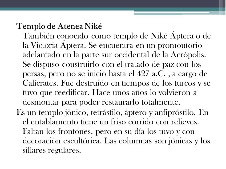 Templo de Atenea Niké También conocido como templo de Niké Áptera o de la Victoria Áptera. Se encuentra en un promontorio adelantado en la parte sur occidental de la Acrópolis. Se dispuso construirlo con el tratado de paz con los persas, pero no se inició hasta el 427 a.C. , a cargo de Calícrates. Fue destruido en tiempos de los turcos y se tuvo que reedificar. Hace unos años lo volvieron a desmontar para poder restaurarlo totalmente.