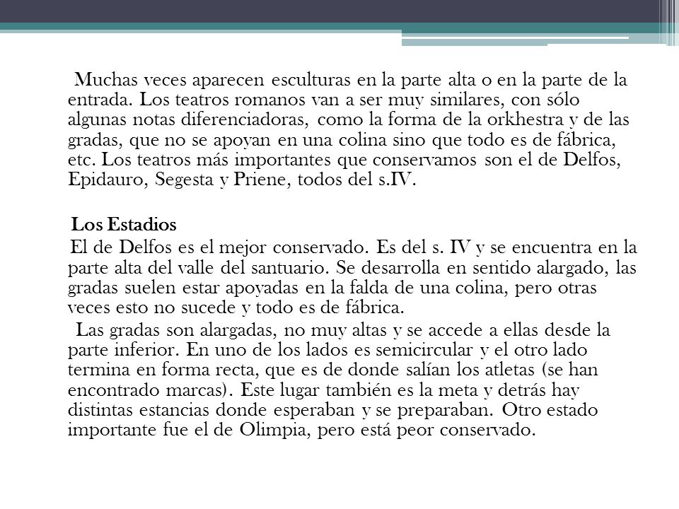 Muchas veces aparecen esculturas en la parte alta o en la parte de la entrada. Los teatros romanos van a ser muy similares, con sólo algunas notas diferenciadoras, como la forma de la orkhestra y de las gradas, que no se apoyan en una colina sino que todo es de fábrica, etc. Los teatros más importantes que conservamos son el de Delfos, Epidauro, Segesta y Priene, todos del s.IV.