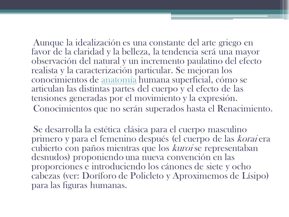 Aunque la idealización es una constante del arte griego en favor de la claridad y la belleza, la tendencia será una mayor observación del natural y un incremento paulatino del efecto realista y la caracterización particular. Se mejoran los conocimientos de anatomía humana superficial, cómo se articulan las distintas partes del cuerpo y el efecto de las tensiones generadas por el movimiento y la expresión.