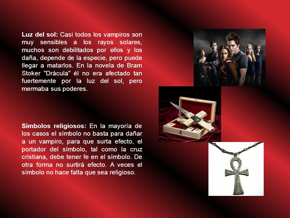 Luz del sol: Casi todos los vampiros son muy sensibles a los rayos solares, muchos son debilitados por ellos y los daña, depende de la especie, pero puede llegar a matarlos. En la novela de Bram Stoker Drácula él no era afectado tan fuertemente por la luz del sol, pero mermaba sus poderes.