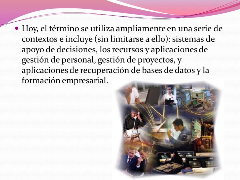 Hoy, el término se utiliza ampliamente en una serie de contextos e incluye (sin limitarse a ello): sistemas de apoyo de decisiones, los recursos y aplicaciones de gestión de personal, gestión de proyectos, y aplicaciones de recuperación de bases de datos y la formación empresarial.