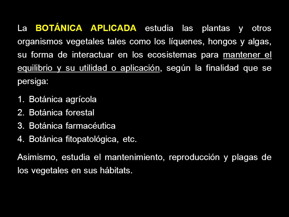 La BOTÁNICA APLICADA estudia las plantas y otros organismos vegetales tales como los líquenes, hongos y algas, su forma de interactuar en los ecosistemas para mantener el equilibrio y su utilidad o aplicación, según la finalidad que se persiga: