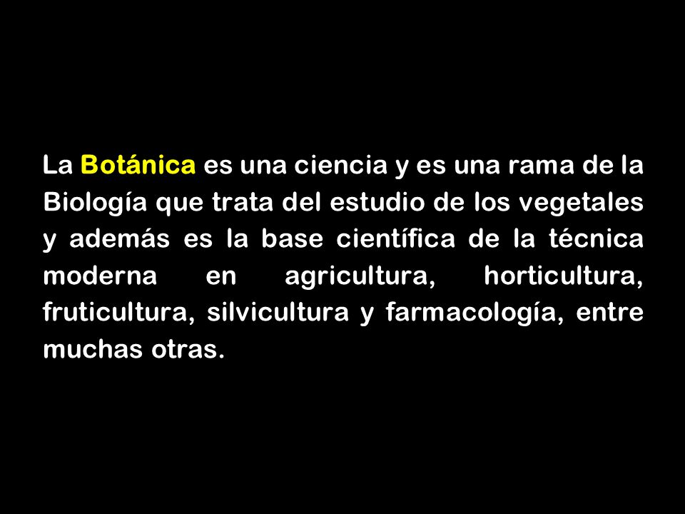 La Botánica es una ciencia y es una rama de la Biología que trata del estudio de los vegetales y además es la base científica de la técnica moderna en agricultura, horticultura, fruticultura, silvicultura y farmacología, entre muchas otras.