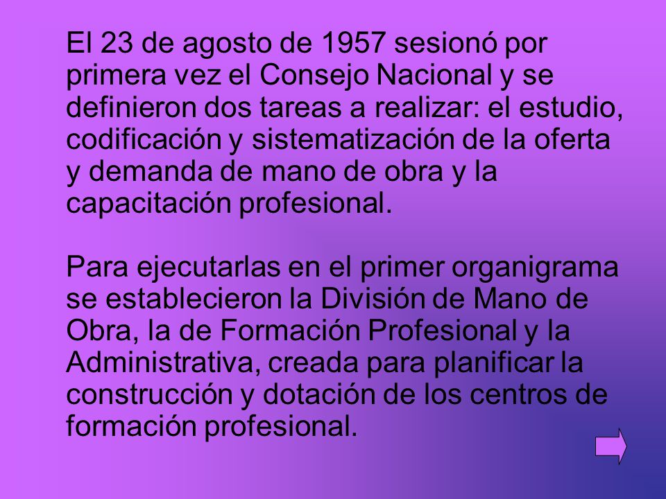 El 23 de agosto de 1957 sesionó por primera vez el Consejo Nacional y se definieron dos tareas a realizar: el estudio, codificación y sistematización de la oferta y demanda de mano de obra y la capacitación profesional. Para ejecutarlas en el primer organigrama se establecieron la División de Mano de Obra, la de Formación Profesional y la Administrativa, creada para planificar la construcción y dotación de los centros de formación profesional.