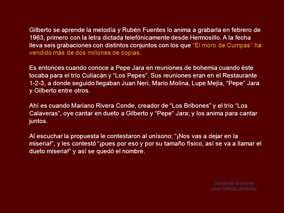 Gilberto se aprende la melodía y Rubén Fuentes lo anima a grabarla en febrero de 1963, primero con la letra dictada telefónicamente desde Hermosillo. A la fecha lleva seis grabaciones con distintos conjuntos con los que El moro de Cumpas ha vendido más de dos millones de copias.