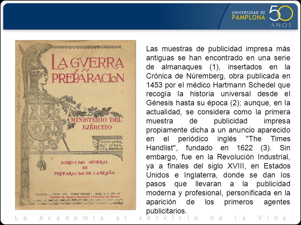 Las muestras de publicidad impresa más antiguas se han encontrado en una serie de almanaques (1), insertados en la Crónica de Núremberg, obra publicada en 1453 por el médico Hartmann Schedel que recogía la historia universal desde el Génesis hasta su época (2); aunque, en la actualidad, se considera como la primera muestra de publicidad impresa propiamente dicha a un anuncio aparecido en el periódico inglés The Times Handlist , fundado en 1622 (3).