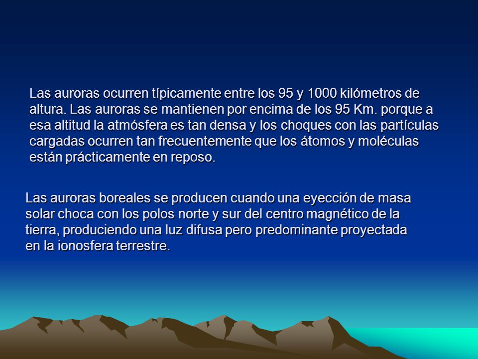 Las auroras ocurren típicamente entre los 95 y 1000 kilómetros de altura. Las auroras se mantienen por encima de los 95 Km. porque a esa altitud la atmósfera es tan densa y los choques con las partículas cargadas ocurren tan frecuentemente que los átomos y moléculas están prácticamente en reposo.
