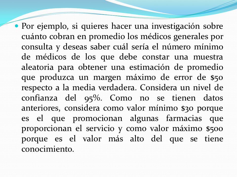 Por ejemplo, si quieres hacer una investigación sobre cuánto cobran en promedio los médicos generales por consulta y deseas saber cuál sería el número mínimo de médicos de los que debe constar una muestra aleatoria para obtener una estimación de promedio que produzca un margen máximo de error de $50 respecto a la media verdadera.