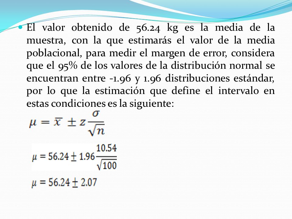 El valor obtenido de kg es la media de la muestra, con la que estimarás el valor de la media poblacional, para medir el margen de error, considera que el 95% de los valores de la distribución normal se encuentran entre y 1.96 distribuciones estándar, por lo que la estimación que define el intervalo en estas condiciones es la siguiente: