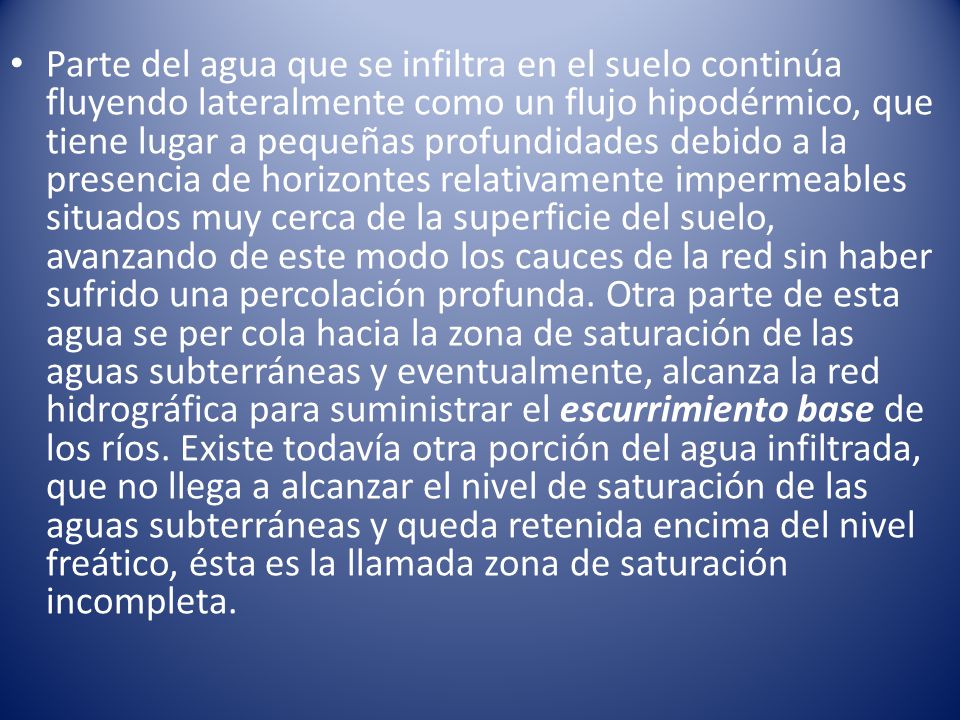 Parte del agua que se infiltra en el suelo continúa fluyendo lateralmente como un flujo hipodérmico, que tiene lugar a pequeñas profundidades debido a la presencia de horizontes relativamente impermeables situados muy cerca de la superficie del suelo, avanzando de este modo los cauces de la red sin haber sufrido una percolación profunda.