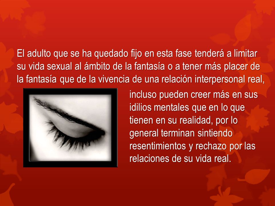 El adulto que se ha quedado fijo en esta fase tenderá a limitar su vida sexual al ámbito de la fantasía o a tener más placer de la fantasía que de la vivencia de una relación interpersonal real,