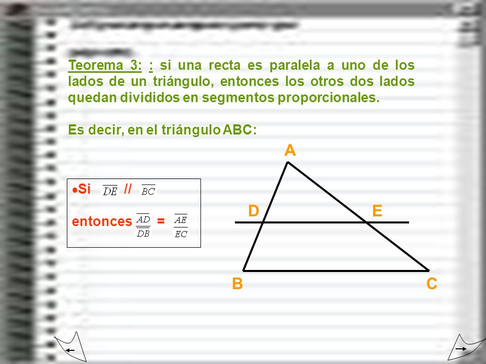 Teorema 3: : si una recta es paralela a uno de los lados de un triángulo, entonces los otros dos lados quedan divididos en segmentos proporcionales.
