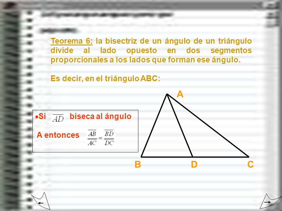 Teorema 6: la bisectriz de un ángulo de un triángulo divide al lado opuesto en dos segmentos proporcionales a los lados que forman ese ángulo.