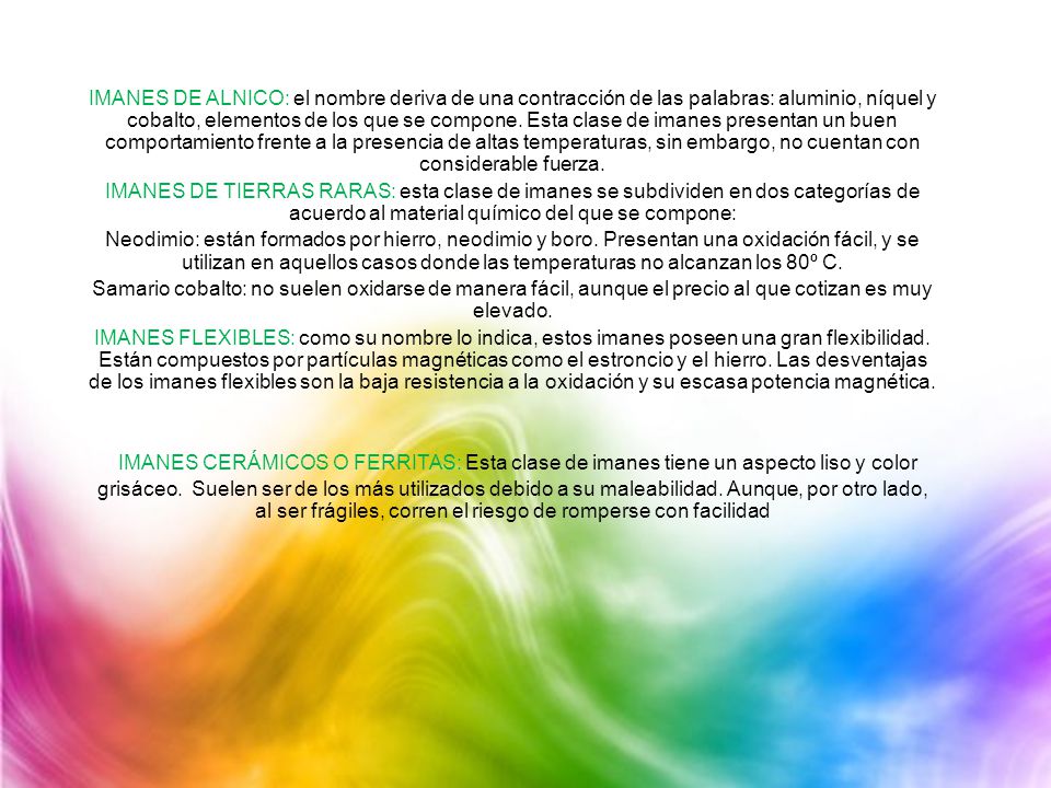 IMANES DE ALNICO: el nombre deriva de una contracción de las palabras: aluminio, níquel y cobalto, elementos de los que se compone. Esta clase de imanes presentan un buen comportamiento frente a la presencia de altas temperaturas, sin embargo, no cuentan con considerable fuerza.