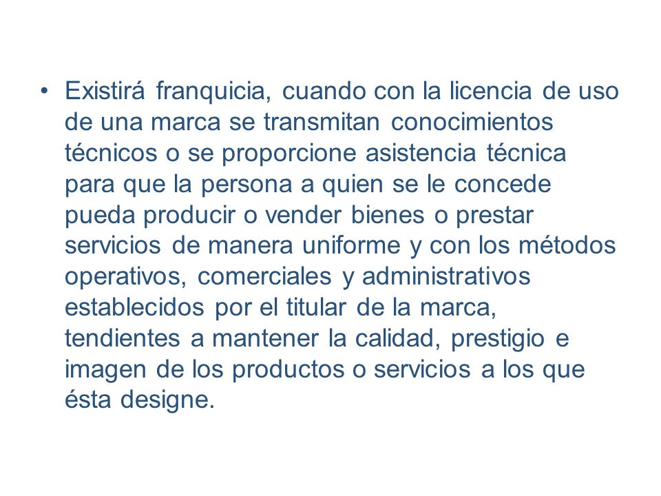 Existirá franquicia, cuando con la licencia de uso de una marca se transmitan conocimientos técnicos o se proporcione asistencia técnica para que la persona a quien se le concede pueda producir o vender bienes o prestar servicios de manera uniforme y con los métodos operativos, comerciales y administrativos establecidos por el titular de la marca, tendientes a mantener la calidad, prestigio e imagen de los productos o servicios a los que ésta designe.