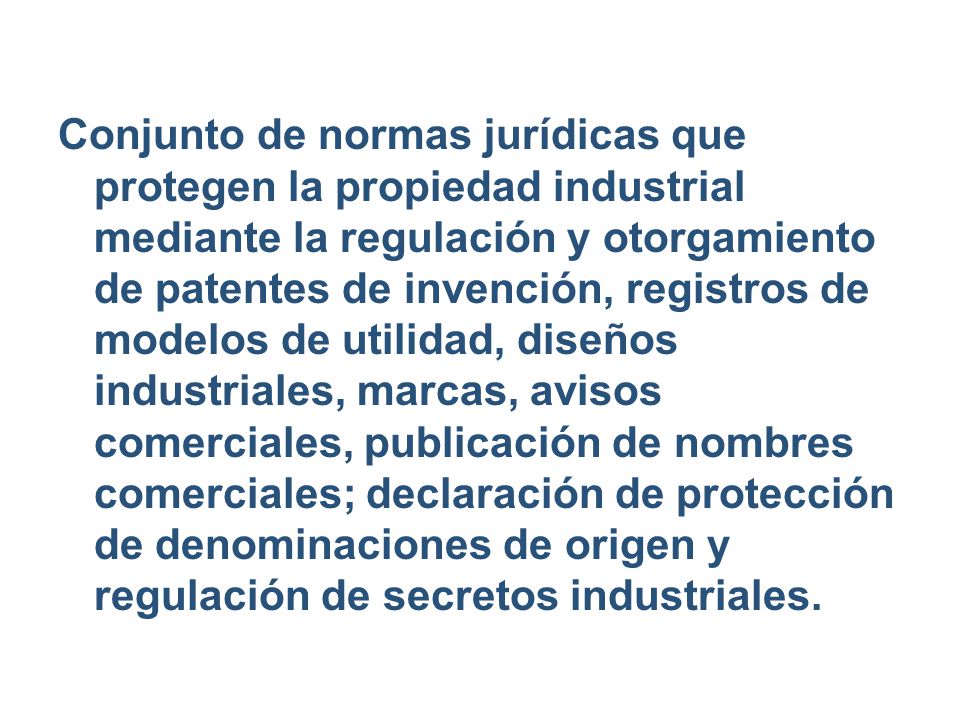 Conjunto de normas jurídicas que protegen la propiedad industrial mediante la regulación y otorgamiento de patentes de invención, registros de modelos de utilidad, diseños industriales, marcas, avisos comerciales, publicación de nombres comerciales; declaración de protección de denominaciones de origen y regulación de secretos industriales.