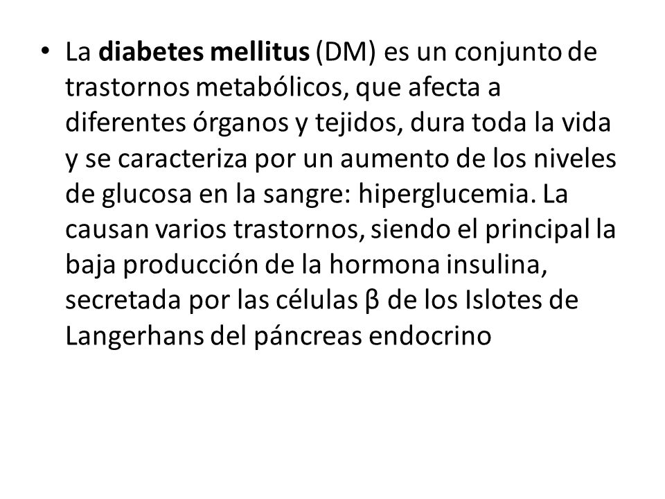 La diabetes mellitus (DM) es un conjunto de trastornos metabólicos, que afecta a diferentes órganos y tejidos, dura toda la vida y se caracteriza por un aumento de los niveles de glucosa en la sangre: hiperglucemia.