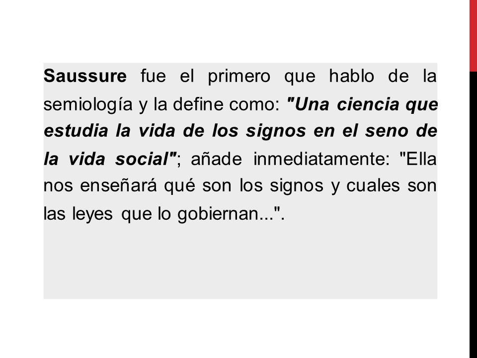 Saussure fue el primero que hablo de la semiología y la define como: Una ciencia que estudia la vida de los signos en el seno de la vida social ; añade inmediatamente: Ella nos enseñará qué son los signos y cuales son las leyes que lo gobiernan... .
