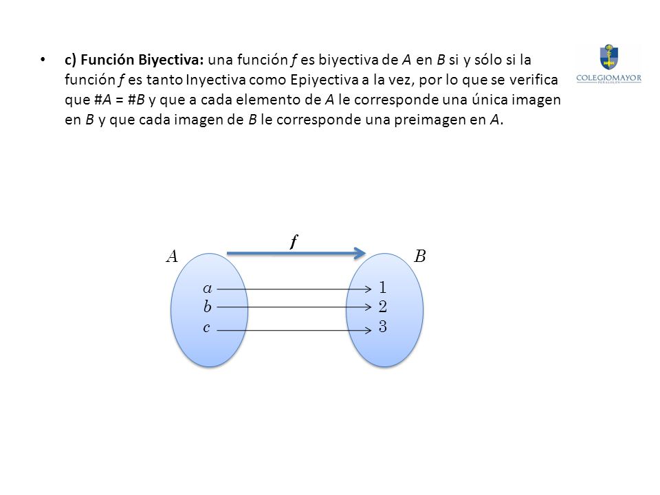 c) Función Biyectiva: una función f es biyectiva de A en B si y sólo si la función f es tanto Inyectiva como Epiyectiva a la vez, por lo que se verifica que #A = #B y que a cada elemento de A le corresponde una única imagen en B y que cada imagen de B le corresponde una preimagen en A.