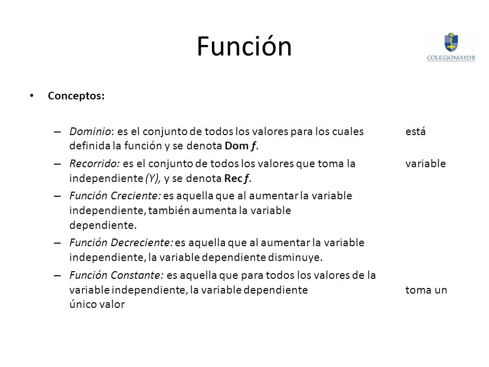 Función Conceptos: Dominio: es el conjunto de todos los valores para los cuales está definida la función y se denota Dom f.