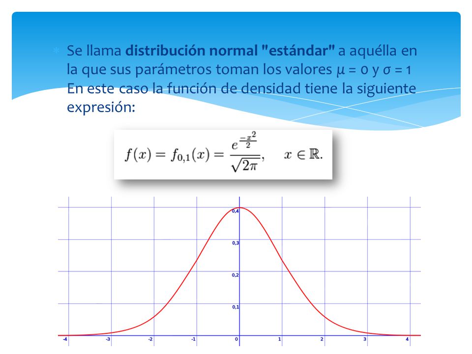 Se llama distribución normal estándar a aquélla en la que sus parámetros toman los valores μ = 0 y σ = 1 En este caso la función de densidad tiene la siguiente expresión: