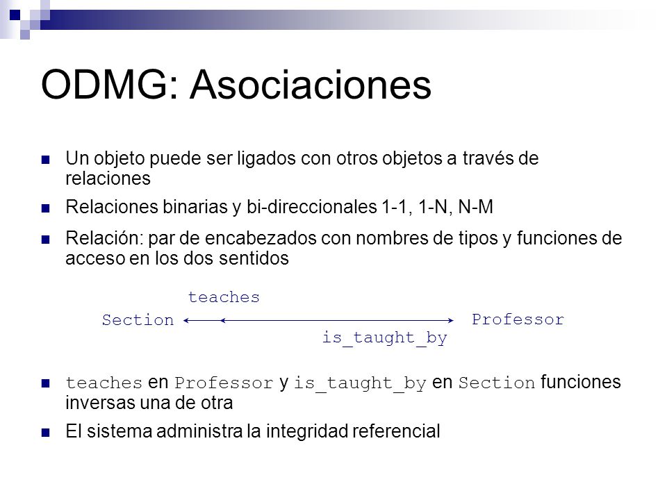 ODMG: Asociaciones Un objeto puede ser ligados con otros objetos a través de relaciones. Relaciones binarias y bi-direccionales 1-1, 1-N, N-M.