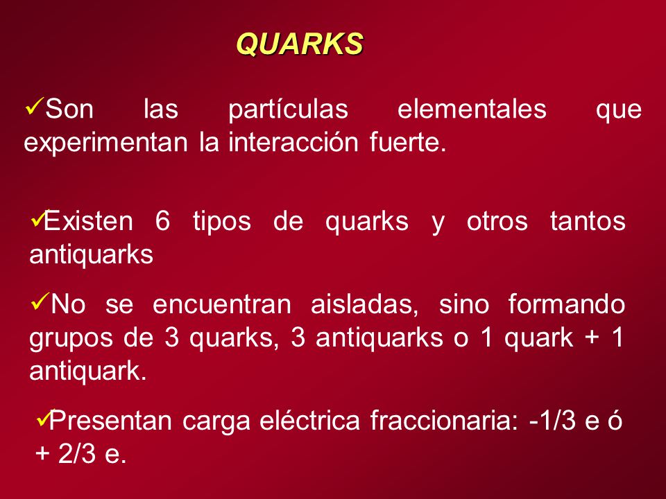 QUARKS Son las partículas elementales que experimentan la interacción fuerte. Existen 6 tipos de quarks y otros tantos antiquarks.