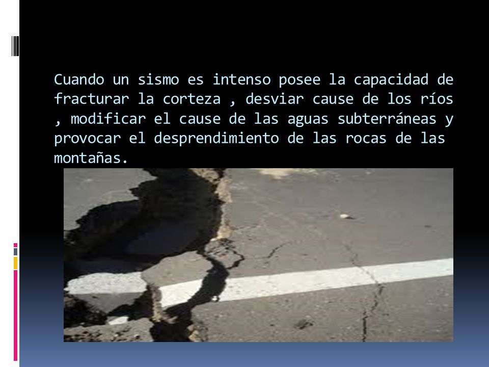 Cuando un sismo es intenso posee la capacidad de fracturar la corteza , desviar cause de los ríos , modificar el cause de las aguas subterráneas y provocar el desprendimiento de las rocas de las montañas.