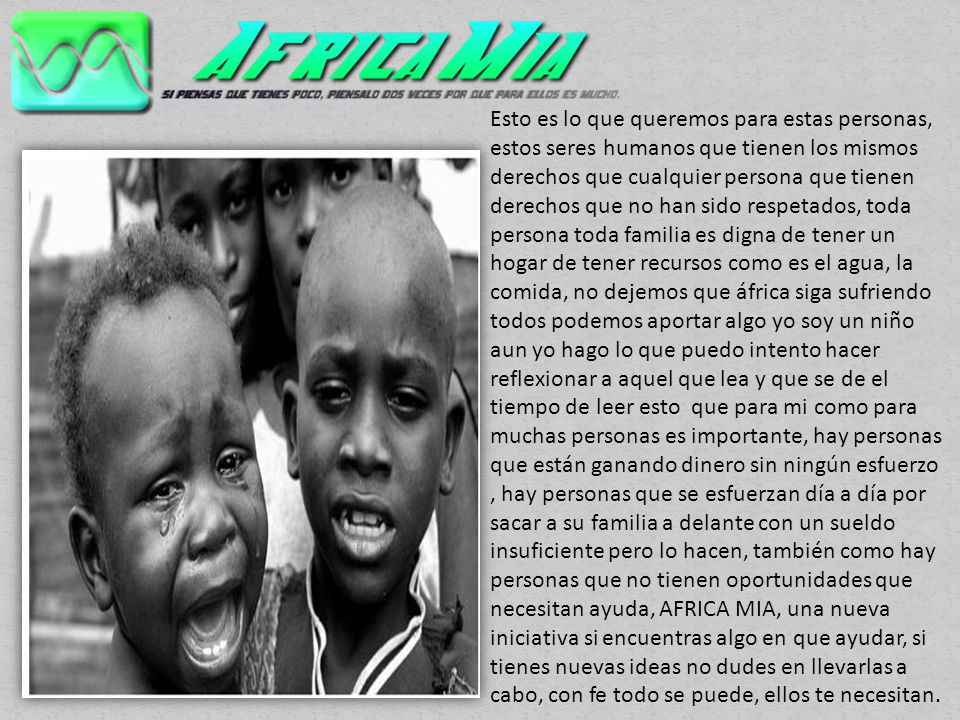 Esto es lo que queremos para estas personas, estos seres humanos que tienen los mismos derechos que cualquier persona que tienen derechos que no han sido respetados, toda persona toda familia es digna de tener un hogar de tener recursos como es el agua, la comida, no dejemos que áfrica siga sufriendo todos podemos aportar algo yo soy un niño aun yo hago lo que puedo intento hacer reflexionar a aquel que lea y que se de el tiempo de leer esto que para mi como para muchas personas es importante, hay personas que están ganando dinero sin ningún esfuerzo , hay personas que se esfuerzan día a día por sacar a su familia a delante con un sueldo insuficiente pero lo hacen, también como hay personas que no tienen oportunidades que necesitan ayuda, AFRICA MIA, una nueva iniciativa si encuentras algo en que ayudar, si tienes nuevas ideas no dudes en llevarlas a cabo, con fe todo se puede, ellos te necesitan.