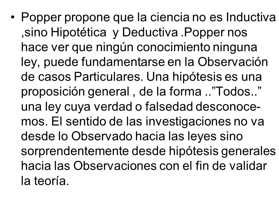 Popper propone que la ciencia no es Inductiva ,sino Hipotética y Deductiva .Popper nos hace ver que ningún conocimiento ninguna ley, puede fundamentarse en la Observación de casos Particulares.