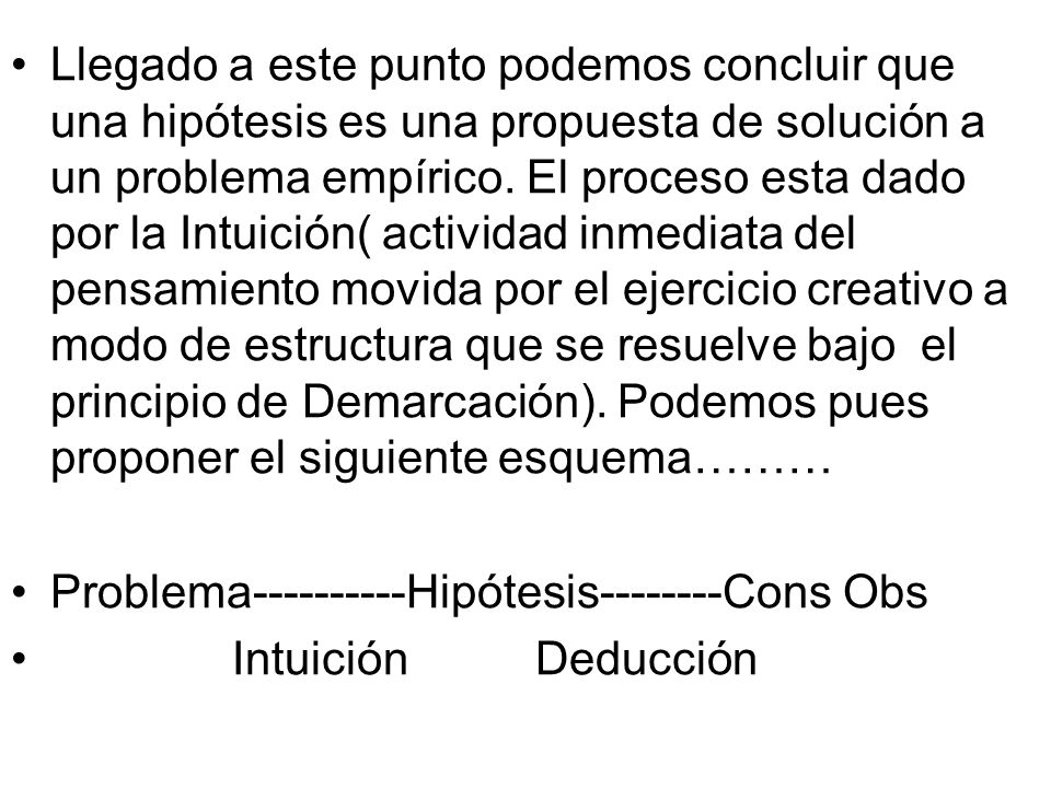 Llegado a este punto podemos concluir que una hipótesis es una propuesta de solución a un problema empírico. El proceso esta dado por la Intuición( actividad inmediata del pensamiento movida por el ejercicio creativo a modo de estructura que se resuelve bajo el principio de Demarcación). Podemos pues proponer el siguiente esquema………